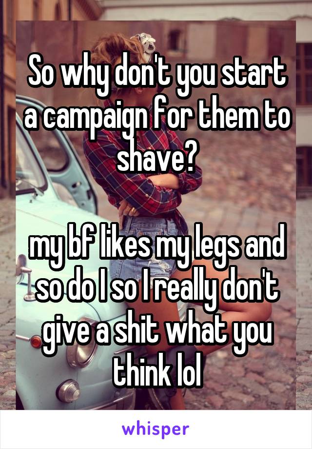 So why don't you start a campaign for them to shave?

my bf likes my legs and so do I so I really don't give a shit what you think lol