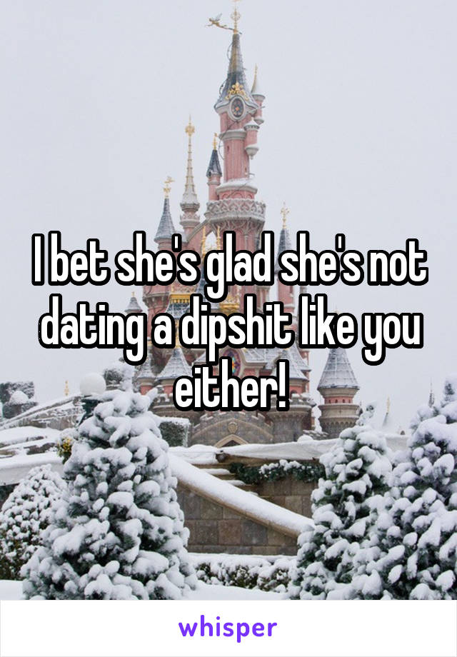 I bet she's glad she's not dating a dipshit like you either!