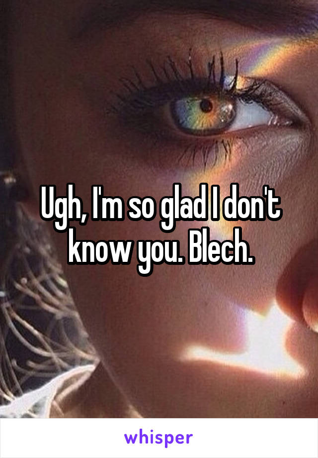 Ugh, I'm so glad I don't know you. Blech.