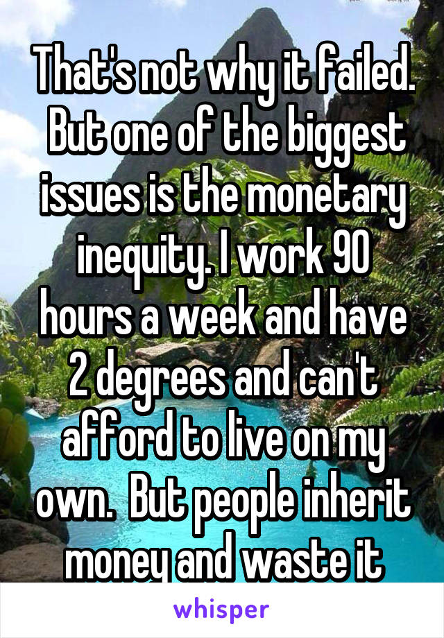 That's not why it failed.  But one of the biggest issues is the monetary inequity. I work 90 hours a week and have 2 degrees and can't afford to live on my own.  But people inherit money and waste it