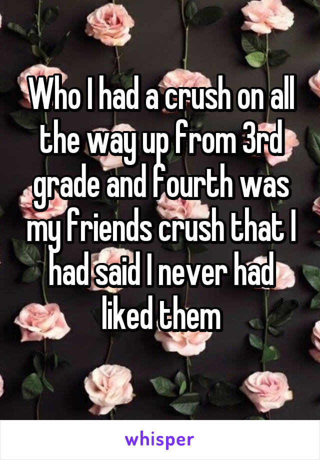 Who I had a crush on all the way up from 3rd grade and fourth was my friends crush that I had said I never had liked them
