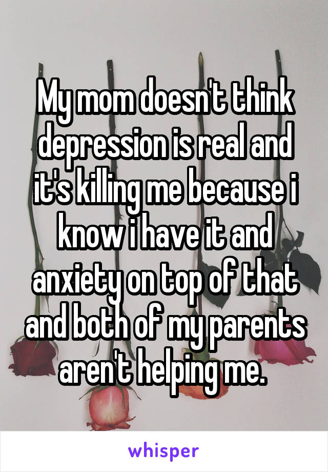 My mom doesn't think depression is real and it's killing me because i know i have it and anxiety on top of that and both of my parents aren't helping me. 