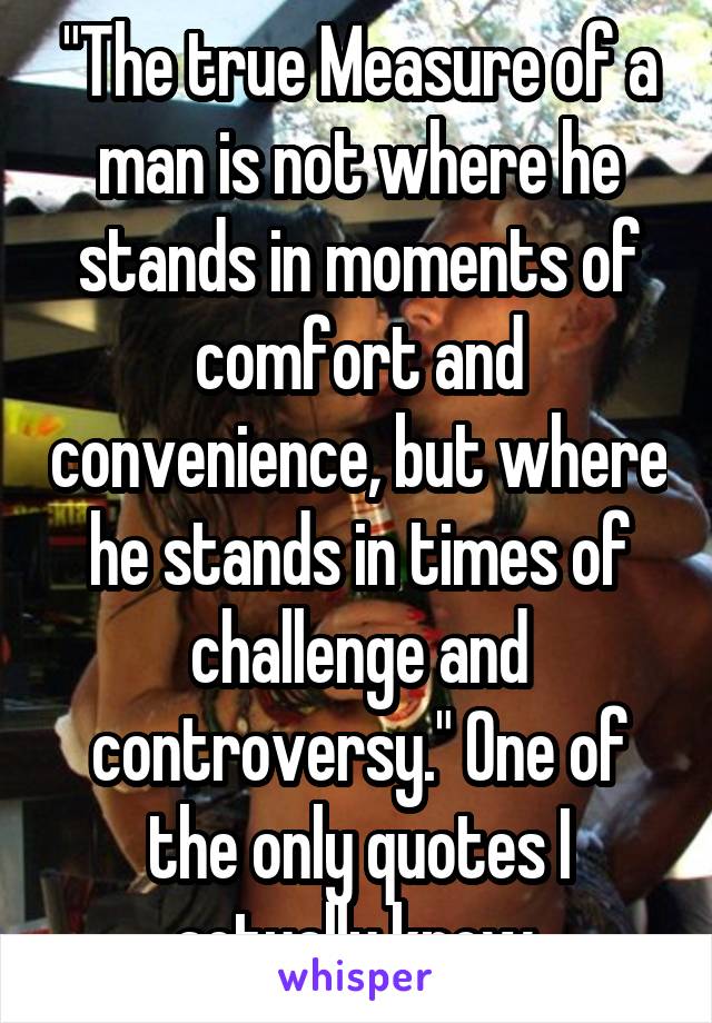 "The true Measure of a man is not where he stands in moments of comfort and convenience, but where he stands in times of challenge and controversy." One of the only quotes I actually know.