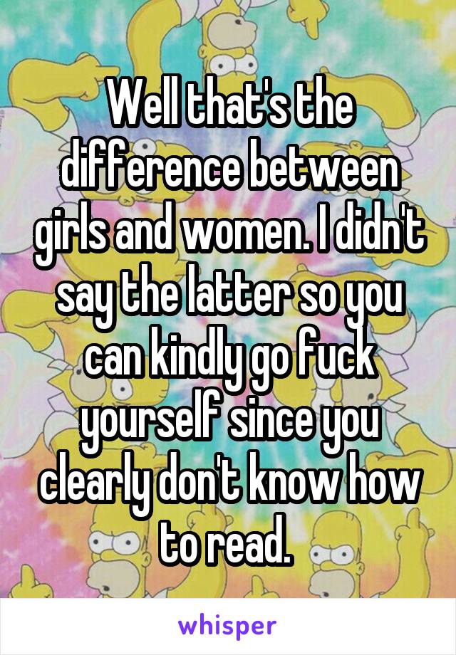 Well that's the difference between girls and women. I didn't say the latter so you can kindly go fuck yourself since you clearly don't know how to read. 