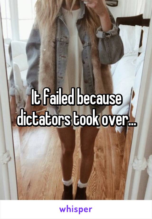 It failed because dictators took over...