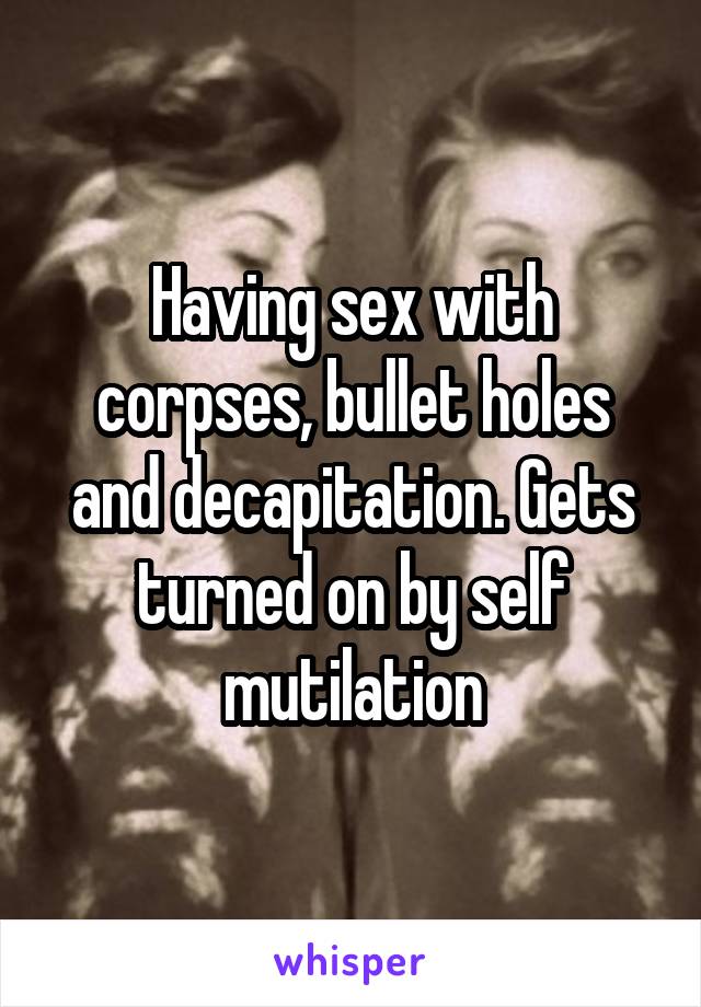 Having sex with corpses, bullet holes and decapitation. Gets turned on by self mutilation