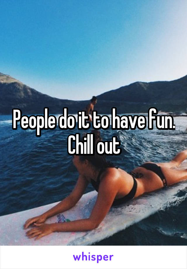 People do it to have fun. Chill out