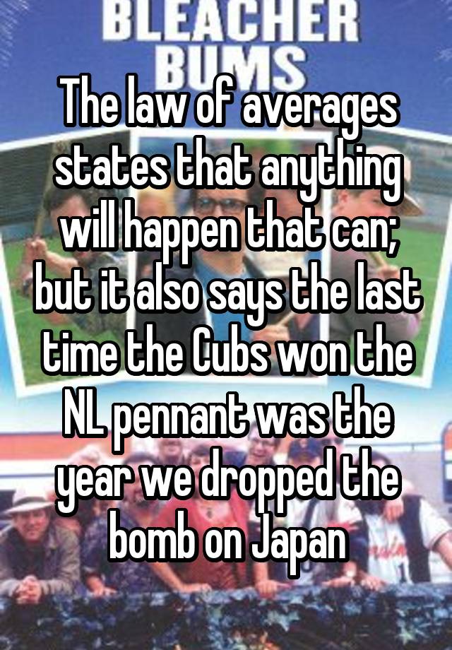 The law of averages states that anything will happen that can; but it also says the last time the Cubs won the NL pennant was the year we dropped the bomb on Japan