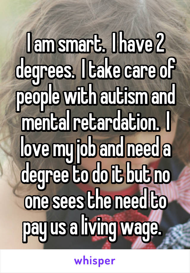 I am smart.  I have 2 degrees.  I take care of people with autism and mental retardation.  I love my job and need a degree to do it but no one sees the need to pay us a living wage.  