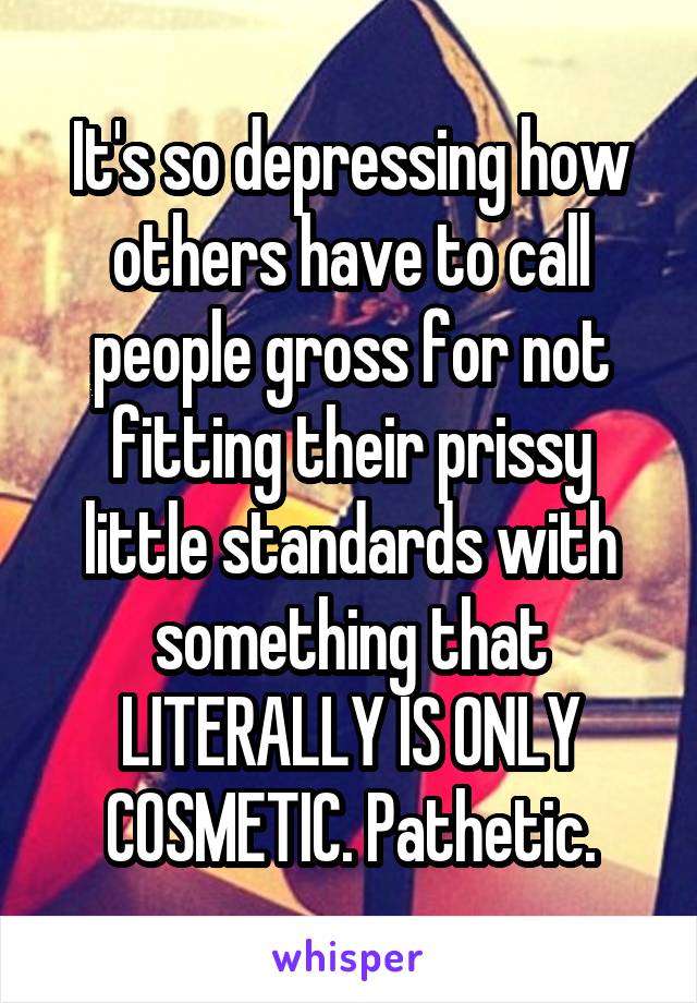 It's so depressing how others have to call people gross for not fitting their prissy little standards with something that LITERALLY IS ONLY COSMETIC. Pathetic.