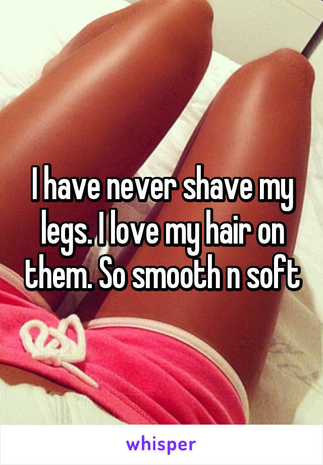 I have never shave my legs. I love my hair on them. So smooth n soft