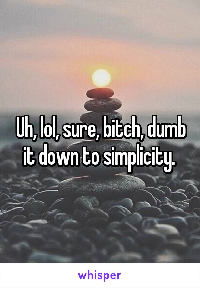 Uh, lol, sure, bitch, dumb it down to simplicity. 