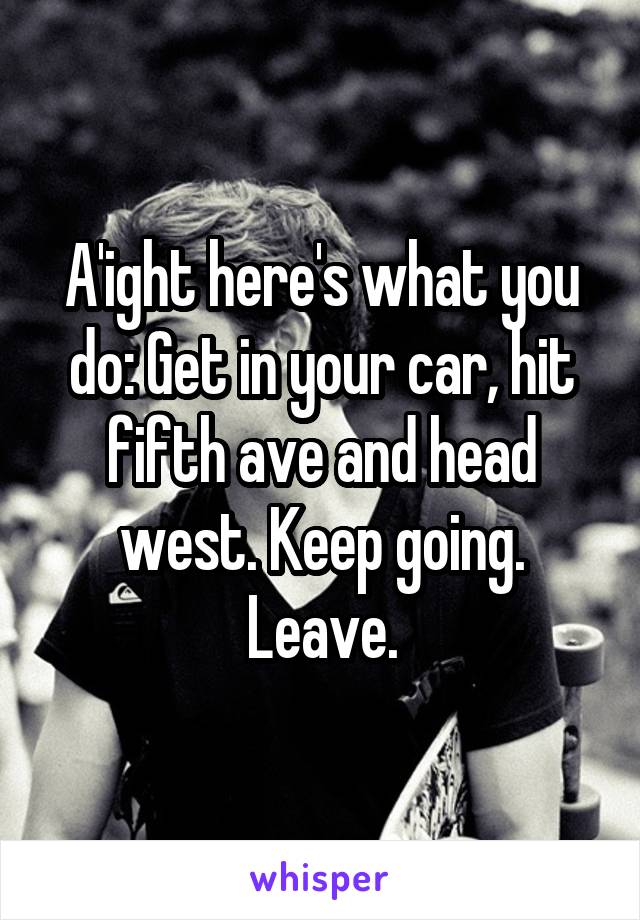 A'ight here's what you do: Get in your car, hit fifth ave and head west. Keep going. Leave.