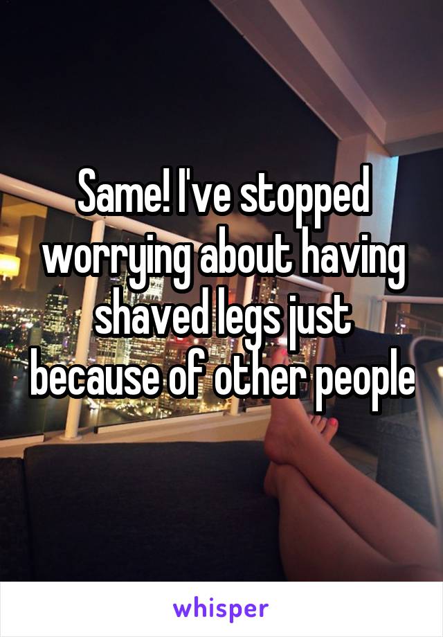 Same! I've stopped worrying about having shaved legs just because of other people 