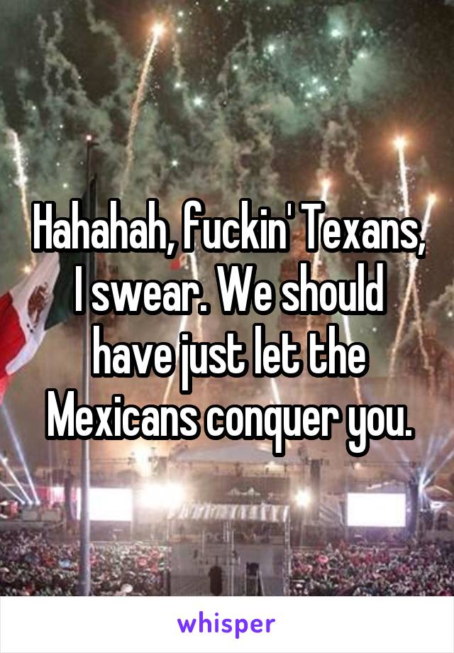 Hahahah, fuckin' Texans, I swear. We should have just let the Mexicans conquer you.