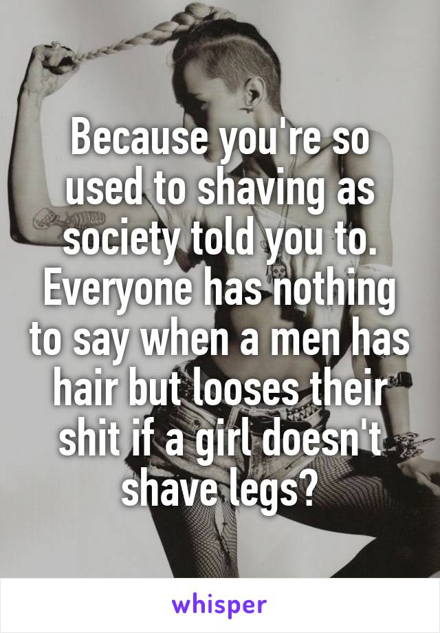 Because you're so used to shaving as society told you to. Everyone has nothing to say when a men has hair but looses their shit if a girl doesn't shave legs?