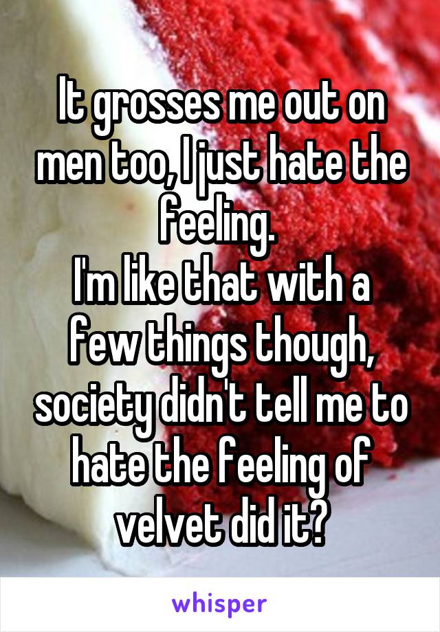 It grosses me out on men too, I just hate the feeling. 
I'm like that with a few things though, society didn't tell me to hate the feeling of velvet did it?