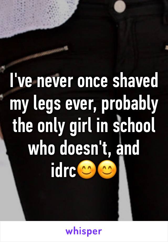 I've never once shaved my legs ever, probably the only girl in school who doesn't, and idrc😊😊