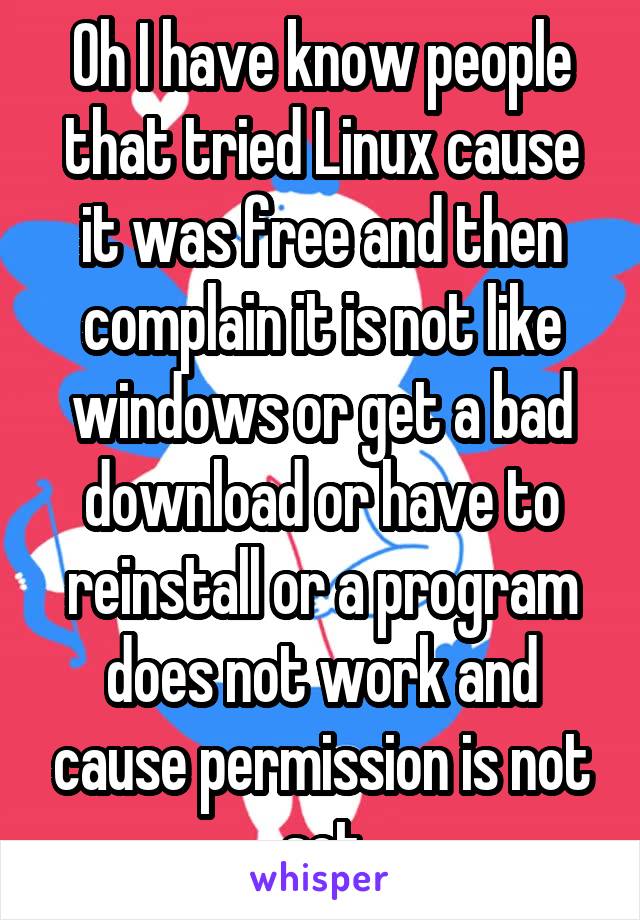 Oh I have know people that tried Linux cause it was free and then complain it is not like windows or get a bad download or have to reinstall or a program does not work and cause permission is not set