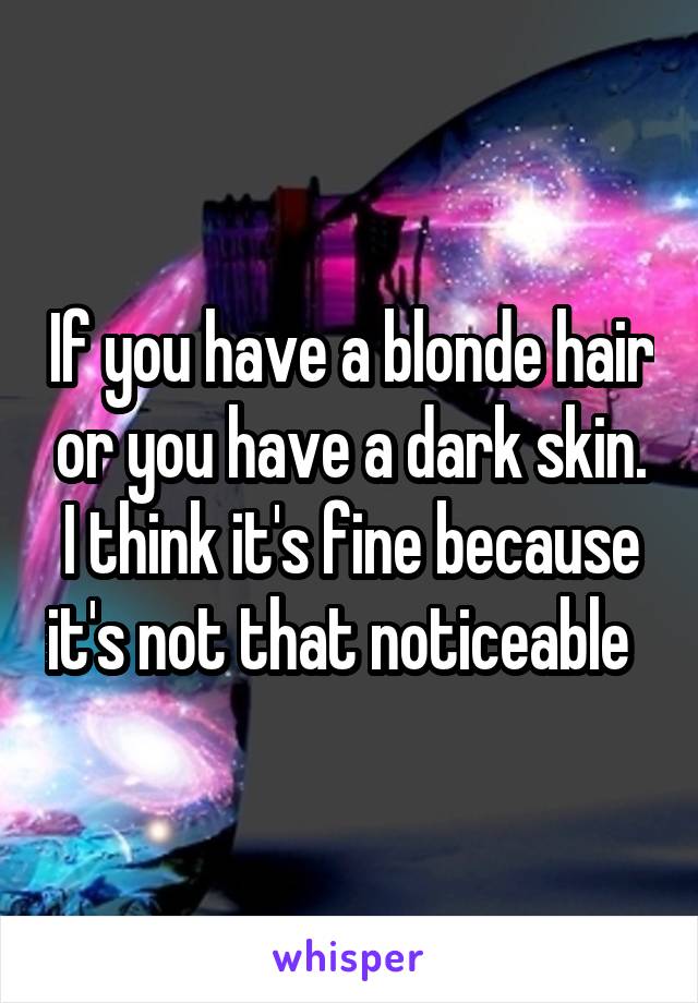 If you have a blonde hair or you have a dark skin. I think it's fine because it's not that noticeable  