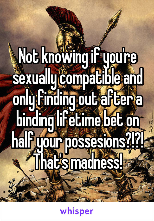 Not knowing if you're sexually compatible and only finding out after a binding lifetime bet on half your possesions?!?!
That's madness!