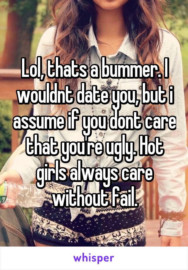 Lol, thats a bummer. I wouldnt date you, but i assume if you dont care that you're ugly. Hot girls always care without fail.