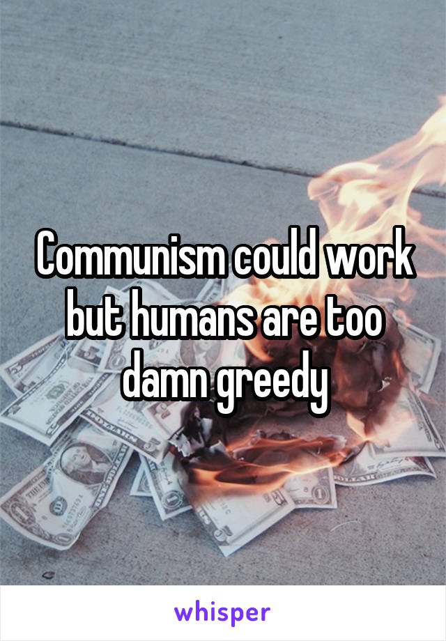 Communism could work but humans are too damn greedy