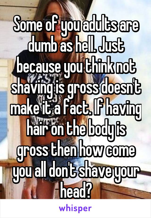 Some of you adults are dumb as hell. Just because you think not shaving is gross doesn't make it a fact. If having hair on the body is gross then how come you all don't shave your head?