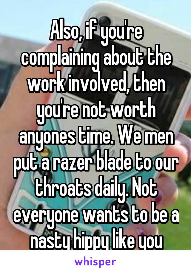 Also, if you're complaining about the work involved, then you're not worth anyones time. We men put a razer blade to our throats daily. Not everyone wants to be a nasty hippy like you