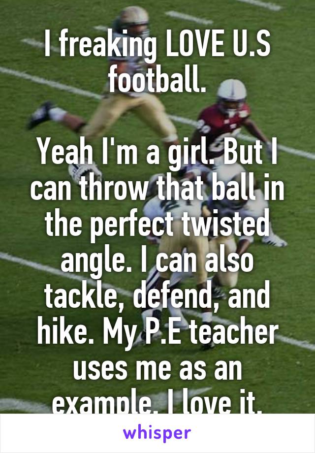 I freaking LOVE U.S football.

Yeah I'm a girl. But I can throw that ball in the perfect twisted angle. I can also tackle, defend, and hike. My P.E teacher uses me as an example. I love it.