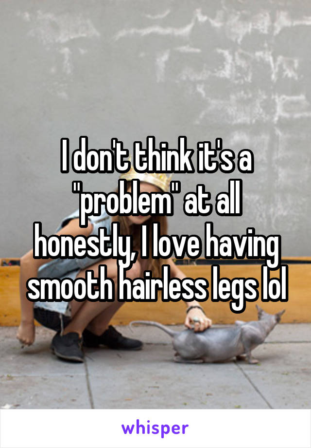 I don't think it's a "problem" at all honestly, I love having smooth hairless legs lol