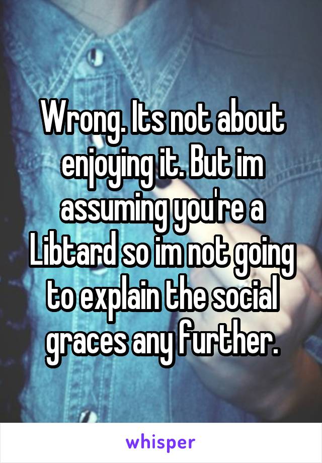 Wrong. Its not about enjoying it. But im assuming you're a Libtard so im not going to explain the social graces any further.