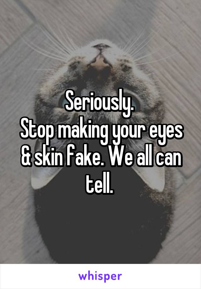 Seriously. 
Stop making your eyes & skin fake. We all can tell. 