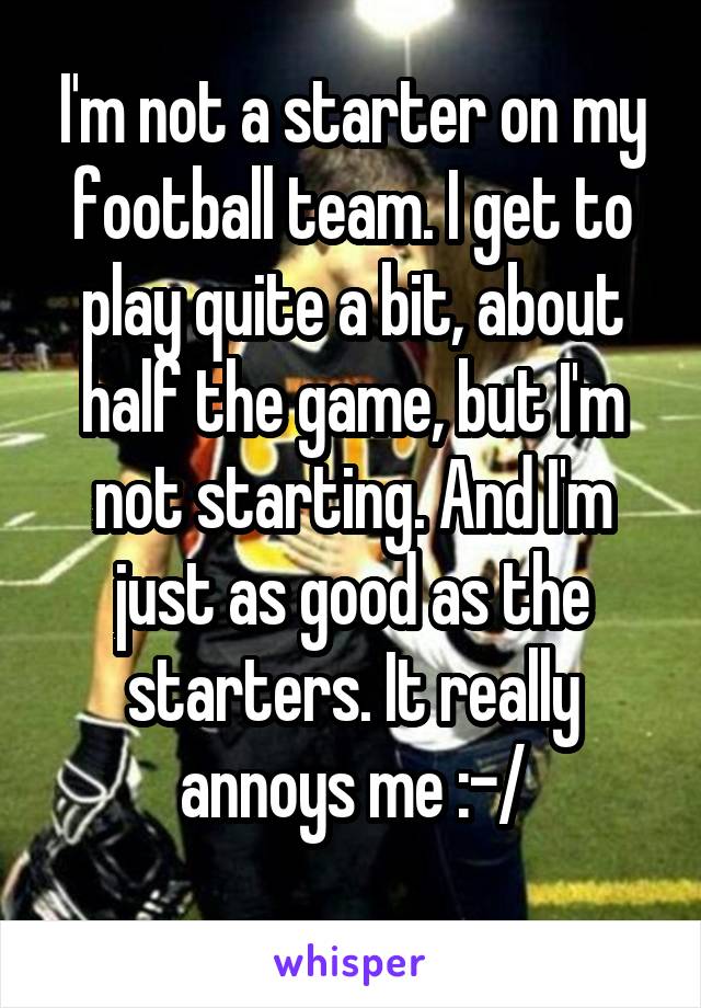 I'm not a starter on my football team. I get to play quite a bit, about half the game, but I'm not starting. And I'm just as good as the starters. It really annoys me :-/
