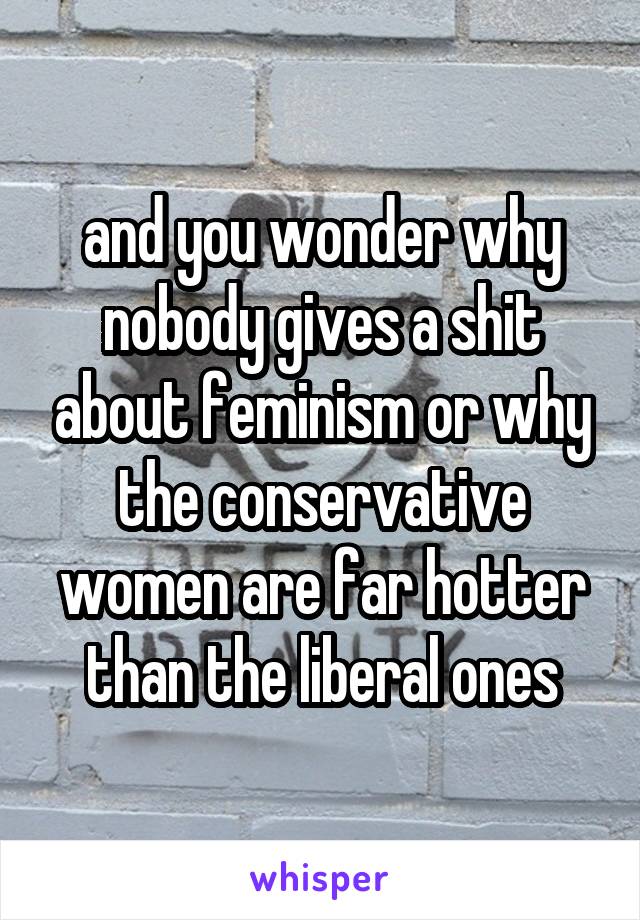 and you wonder why nobody gives a shit about feminism or why the conservative women are far hotter than the liberal ones