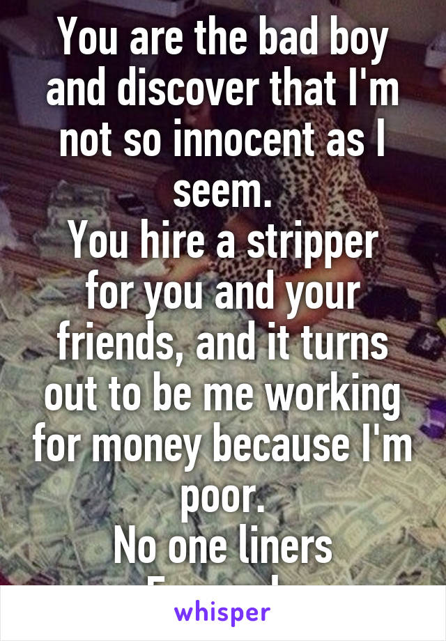 You are the bad boy and discover that I'm not so innocent as I seem.
You hire a stripper for you and your friends, and it turns out to be me working for money because I'm poor.
No one liners
F, m only