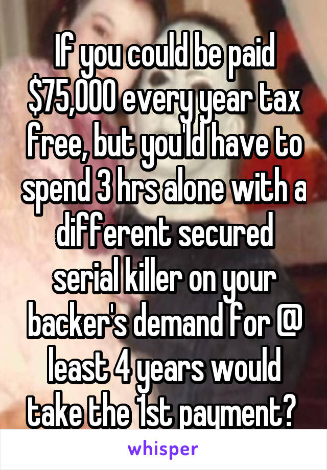 If you could be paid $75,000 every year tax free, but you'ld have to spend 3 hrs alone with a different secured serial killer on your backer's demand for @ least 4 years would take the 1st payment? 