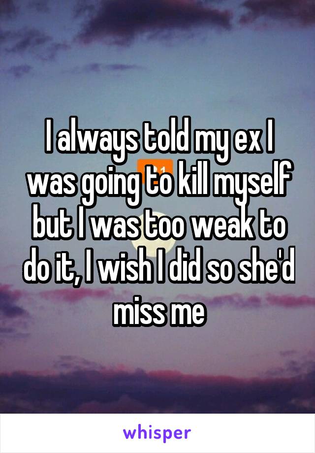 I always told my ex I was going to kill myself but I was too weak to do it, I wish I did so she'd miss me