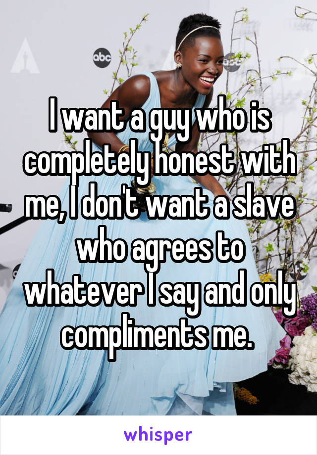 I want a guy who is completely honest with me, I don't want a slave who agrees to whatever I say and only compliments me. 