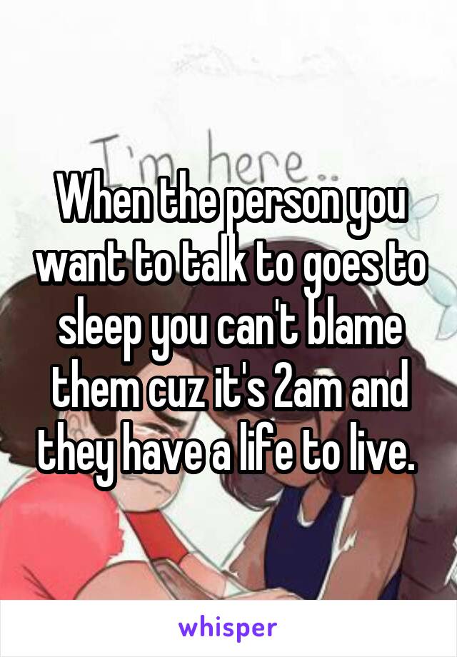 When the person you want to talk to goes to sleep you can't blame them cuz it's 2am and they have a life to live. 