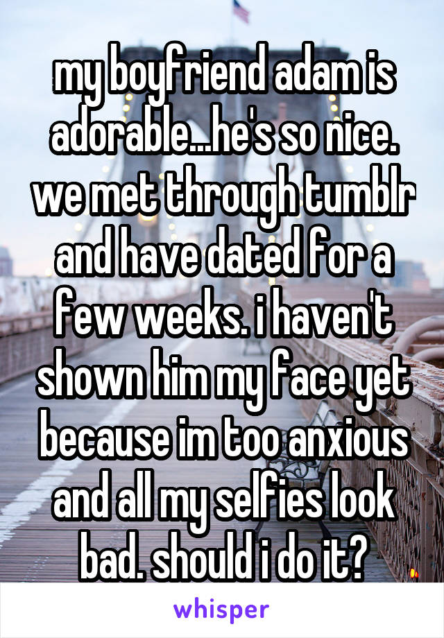 my boyfriend adam is adorable...he's so nice. we met through tumblr and have dated for a few weeks. i haven't shown him my face yet because im too anxious and all my selfies look bad. should i do it?