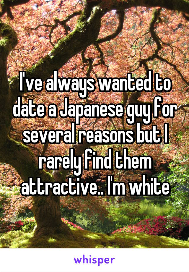 I've always wanted to date a Japanese guy for several reasons but I rarely find them attractive.. I'm white