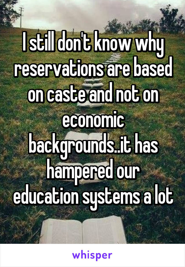 I still don't know why reservations are based on caste and not on economic backgrounds..it has hampered our education systems a lot 