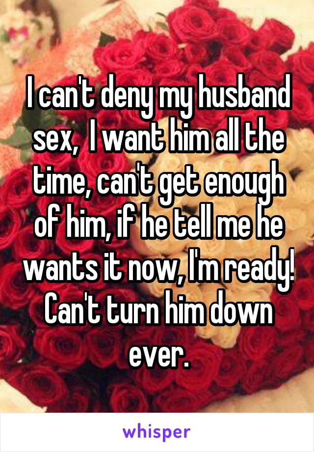 I can't deny my husband sex,  I want him all the time, can't get enough of him, if he tell me he wants it now, I'm ready!
Can't turn him down ever.