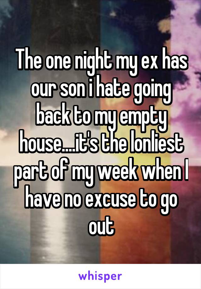The one night my ex has our son i hate going back to my empty house....it's the lonliest part of my week when I have no excuse to go out