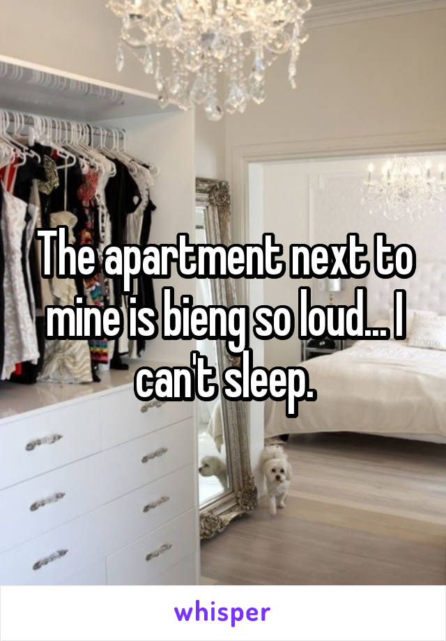 The apartment next to mine is bieng so loud... I can't sleep.