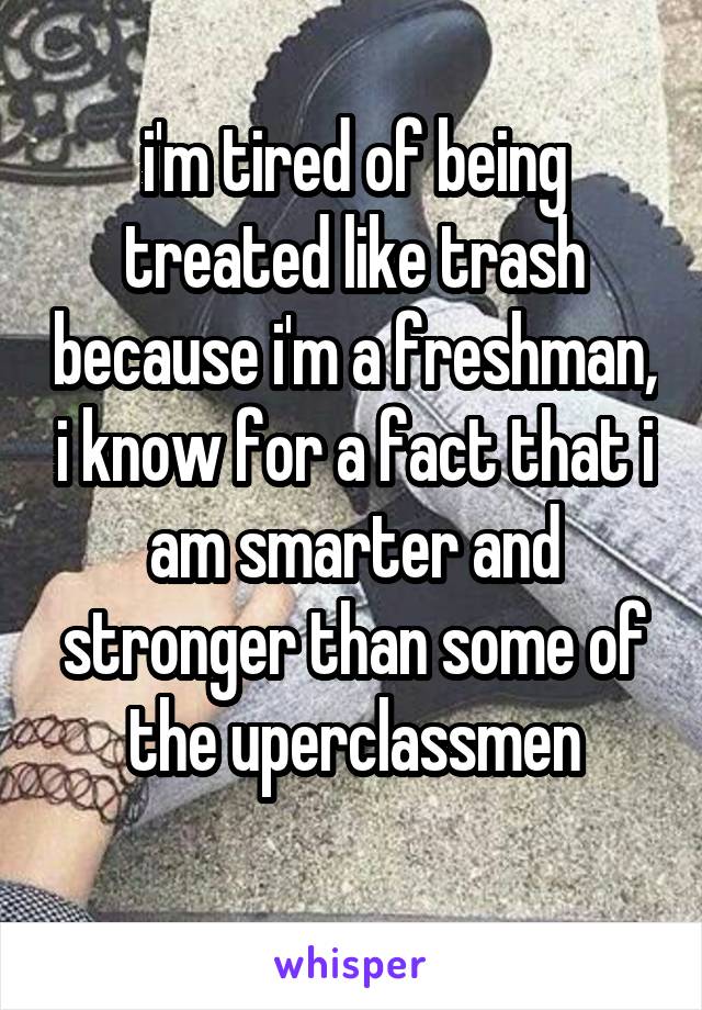 i'm tired of being treated like trash because i'm a freshman, i know for a fact that i am smarter and stronger than some of the uperclassmen
