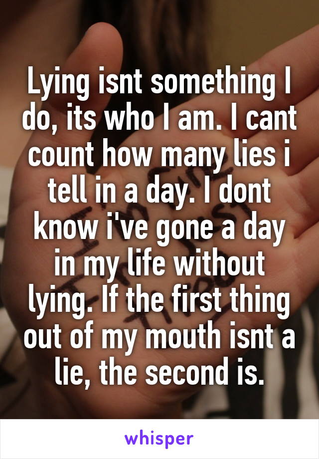 Lying isnt something I do, its who I am. I cant count how many lies i tell in a day. I dont know i've gone a day in my life without lying. If the first thing out of my mouth isnt a lie, the second is.