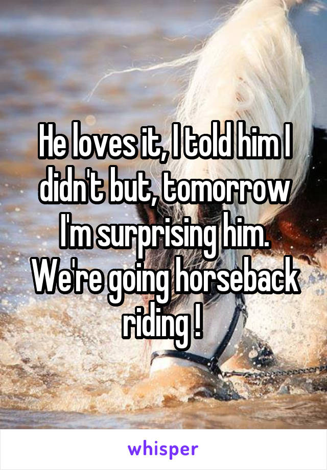 He loves it, I told him I didn't but, tomorrow I'm surprising him. We're going horseback riding ! 