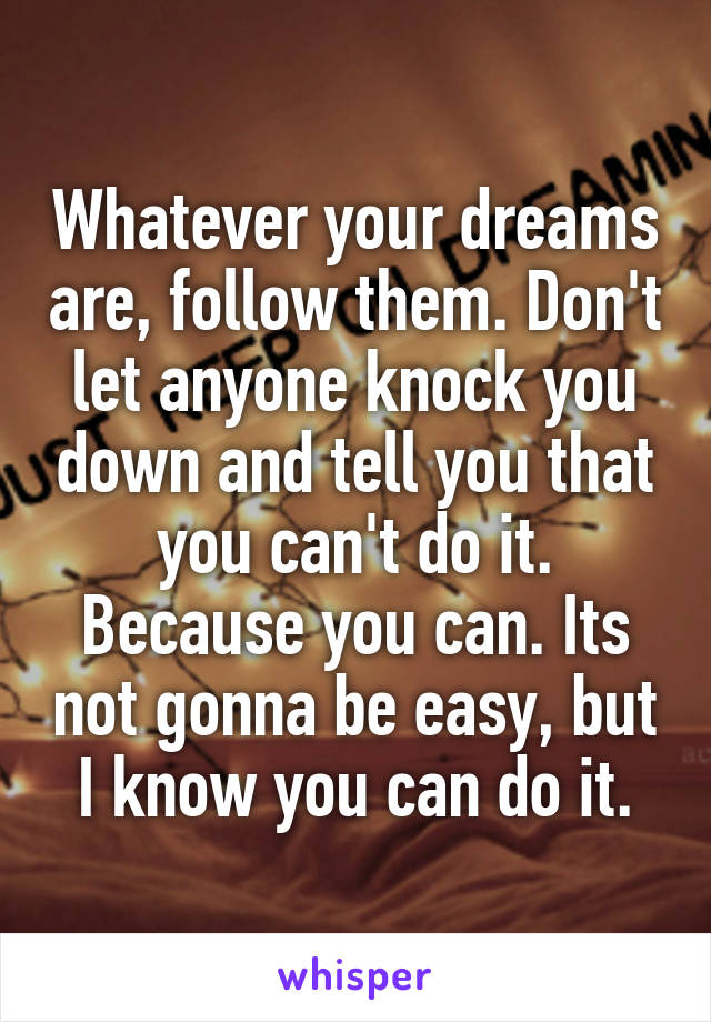 Whatever your dreams are, follow them. Don't let anyone knock you down and tell you that you can't do it. Because you can. Its not gonna be easy, but I know you can do it.